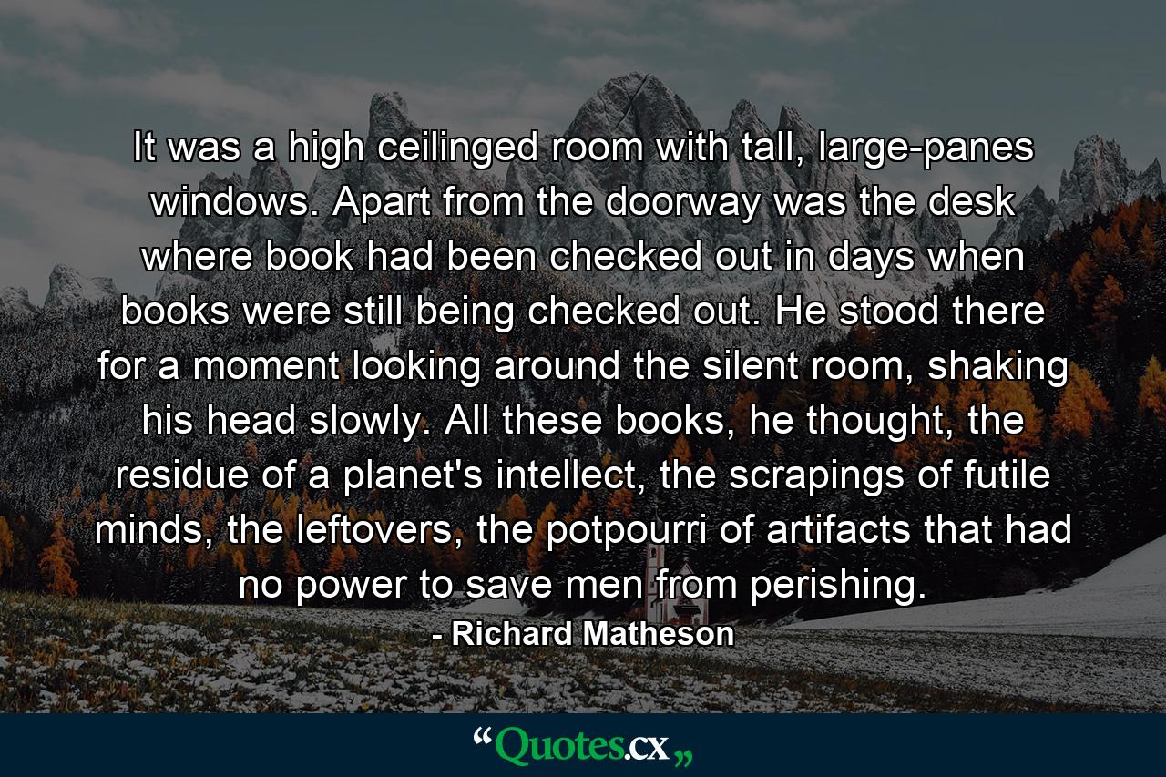 It was a high ceilinged room with tall, large-panes windows. Apart from the doorway was the desk where book had been checked out in days when books were still being checked out. He stood there for a moment looking around the silent room, shaking his head slowly. All these books, he thought, the residue of a planet's intellect, the scrapings of futile minds, the leftovers, the potpourri of artifacts that had no power to save men from perishing. - Quote by Richard Matheson