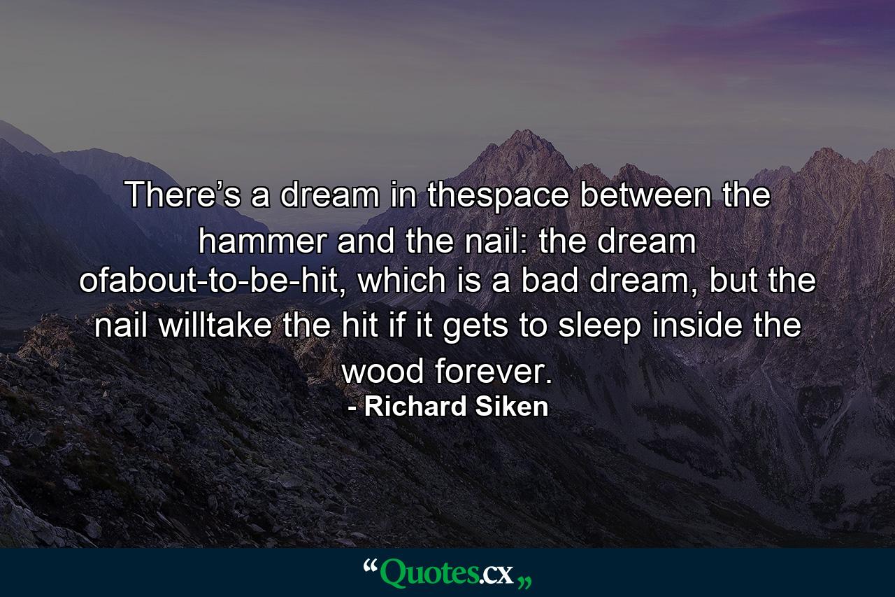 There’s a dream in thespace between the hammer and the nail: the dream ofabout-to-be-hit, which is a bad dream, but the nail willtake the hit if it gets to sleep inside the wood forever. - Quote by Richard Siken