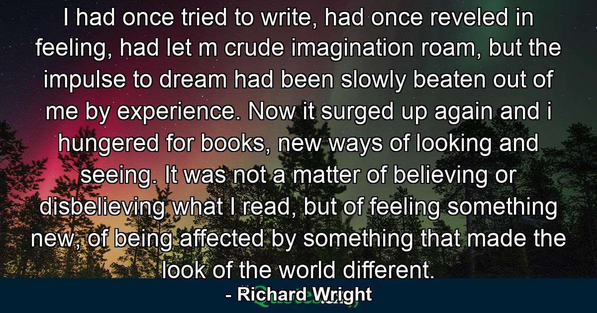 I had once tried to write, had once reveled in feeling, had let m crude imagination roam, but the impulse to dream had been slowly beaten out of me by experience. Now it surged up again and i hungered for books, new ways of looking and seeing. It was not a matter of believing or disbelieving what I read, but of feeling something new, of being affected by something that made the look of the world different. - Quote by Richard Wright