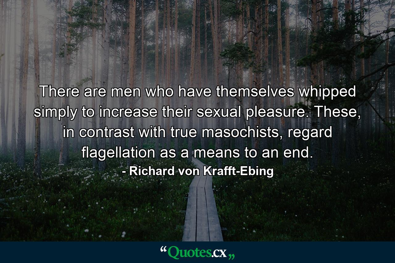 There are men who have themselves whipped simply to increase their sexual pleasure. These, in contrast with true masochists, regard flagellation as a means to an end. - Quote by Richard von Krafft-Ebing