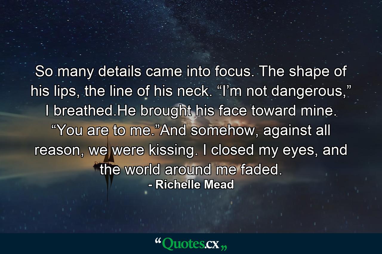 So many details came into focus. The shape of his lips, the line of his neck. “I’m not dangerous,” I breathed.He brought his face toward mine. “You are to me.”And somehow, against all reason, we were kissing. I closed my eyes, and the world around me faded. - Quote by Richelle Mead