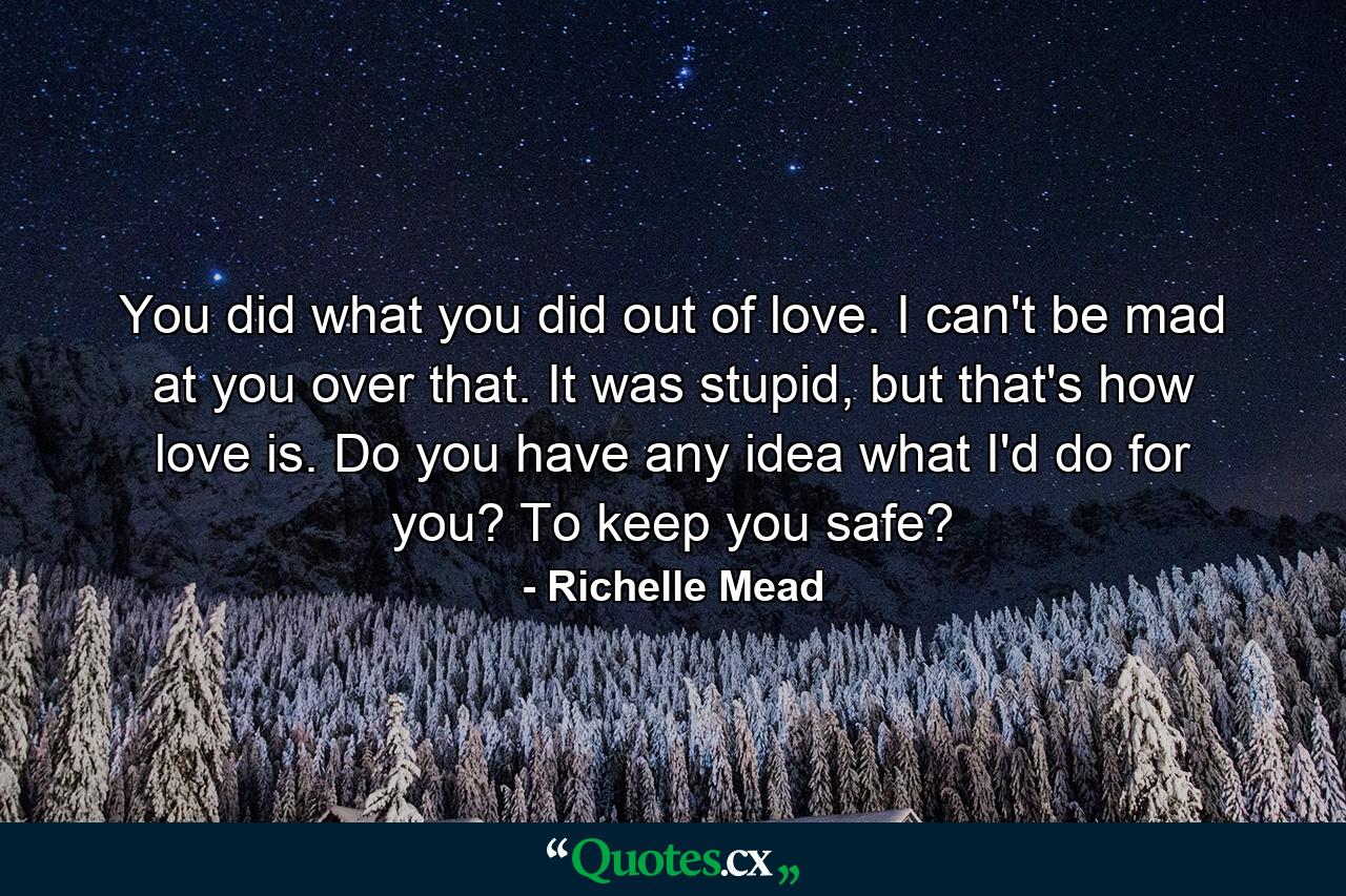 You did what you did out of love. I can't be mad at you over that. It was stupid, but that's how love is. Do you have any idea what I'd do for you? To keep you safe? - Quote by Richelle Mead