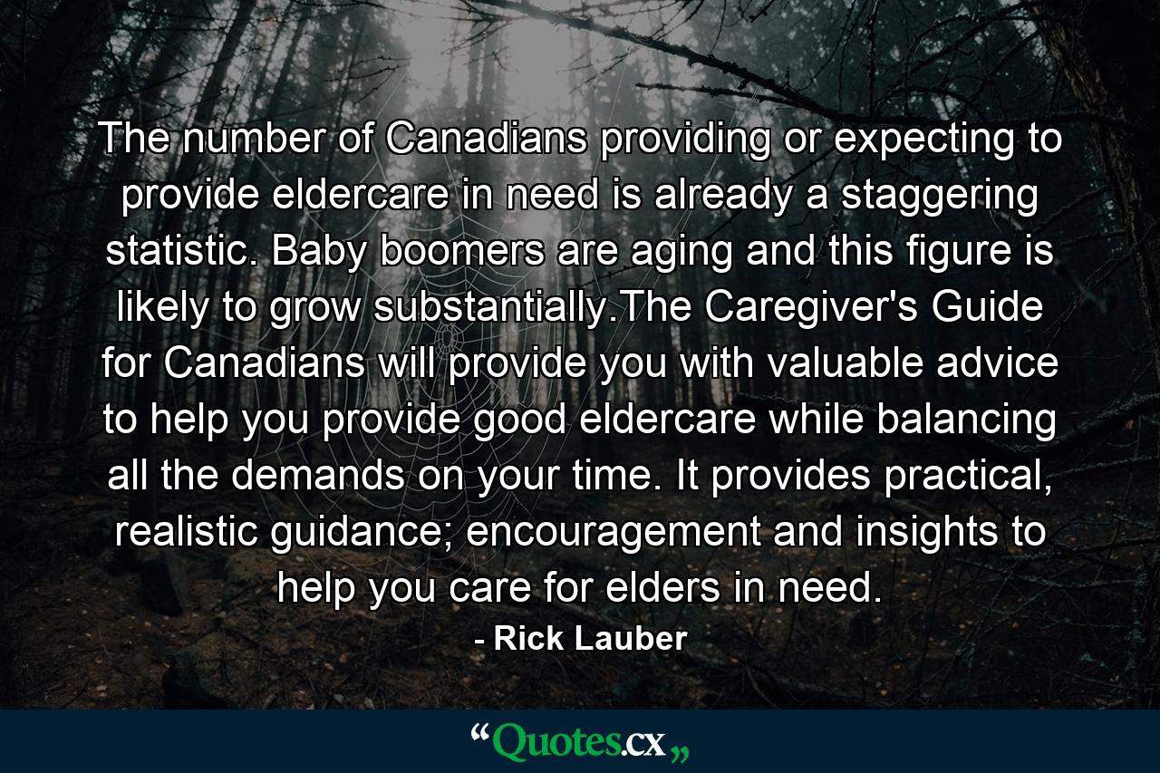 The number of Canadians providing or expecting to provide eldercare in need is already a staggering statistic. Baby boomers are aging and this figure is likely to grow substantially.The Caregiver's Guide for Canadians will provide you with valuable advice to help you provide good eldercare while balancing all the demands on your time. It provides practical, realistic guidance; encouragement and insights to help you care for elders in need. - Quote by Rick Lauber