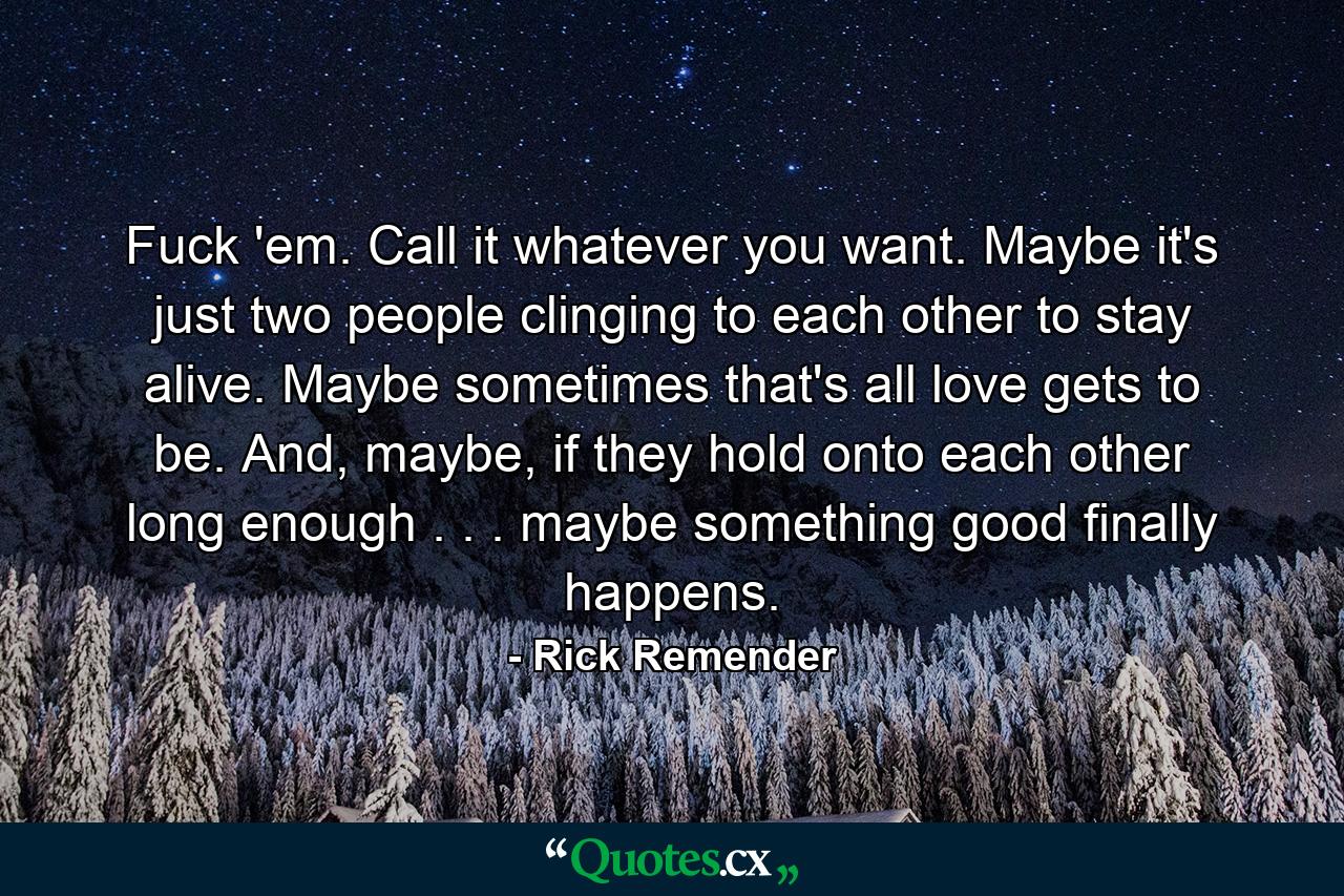 Fuck 'em. Call it whatever you want. Maybe it's just two people clinging to each other to stay alive. Maybe sometimes that's all love gets to be. And, maybe, if they hold onto each other long enough . . . maybe something good finally happens. - Quote by Rick Remender