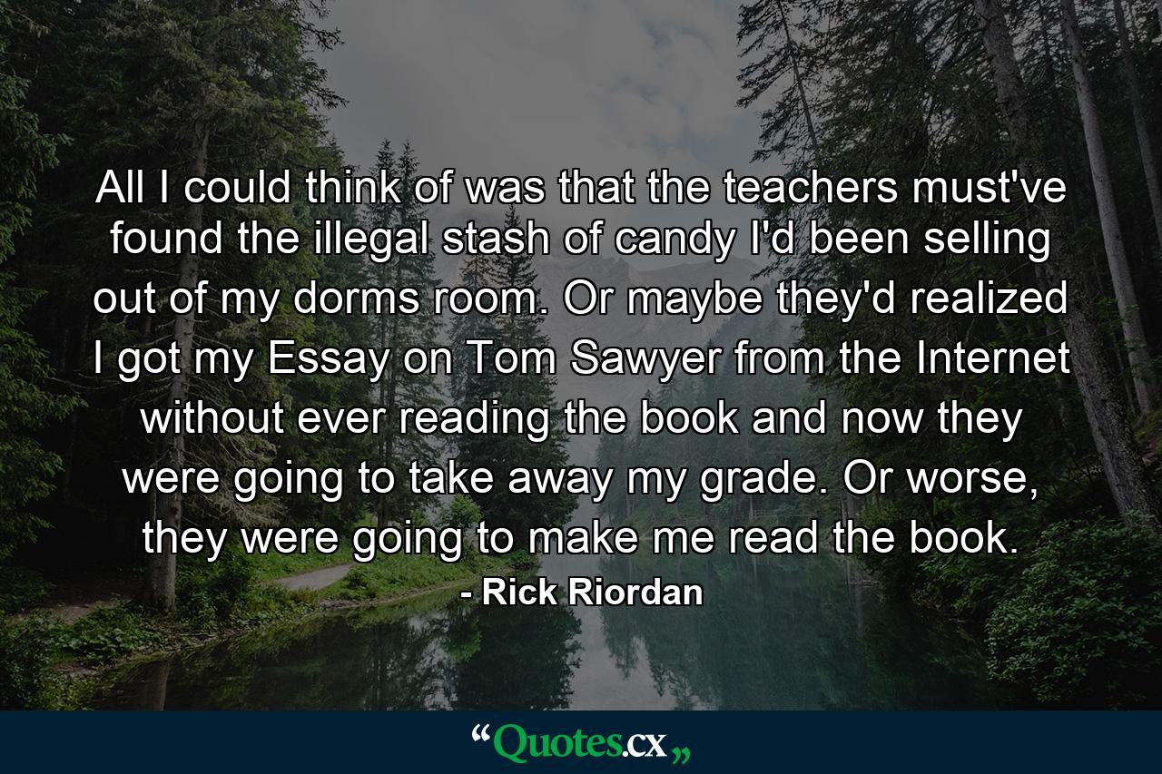 All I could think of was that the teachers must've found the illegal stash of candy I'd been selling out of my dorms room. Or maybe they'd realized I got my Essay on Tom Sawyer from the Internet without ever reading the book and now they were going to take away my grade. Or worse, they were going to make me read the book. - Quote by Rick Riordan