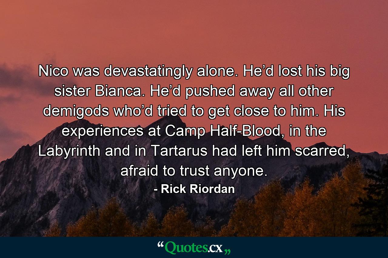 Nico was devastatingly alone. He’d lost his big sister Bianca. He’d pushed away all other demigods who’d tried to get close to him. His experiences at Camp Half-Blood, in the Labyrinth and in Tartarus had left him scarred, afraid to trust anyone. - Quote by Rick Riordan