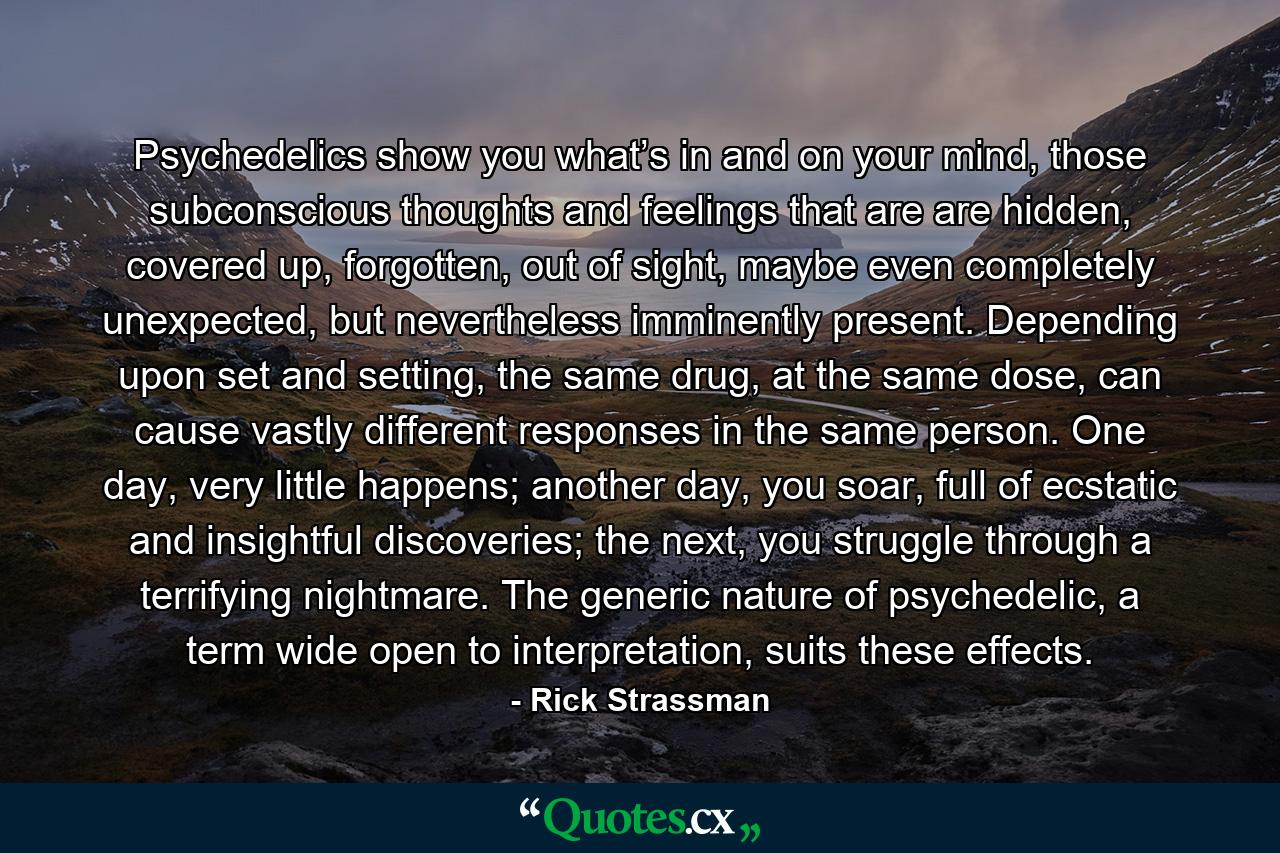 Psychedelics show you what’s in and on your mind, those subconscious thoughts and feelings that are are hidden, covered up, forgotten, out of sight, maybe even completely unexpected, but nevertheless imminently present. Depending upon set and setting, the same drug, at the same dose, can cause vastly different responses in the same person. One day, very little happens; another day, you soar, full of ecstatic and insightful discoveries; the next, you struggle through a terrifying nightmare. The generic nature of psychedelic, a term wide open to interpretation, suits these effects. - Quote by Rick Strassman