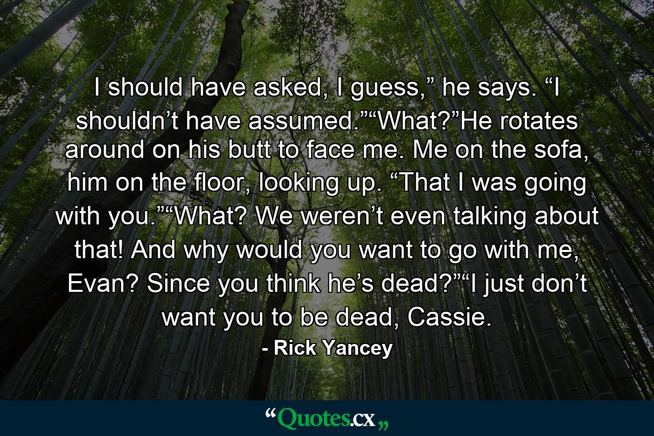 I should have asked, I guess,” he says. “I shouldn’t have assumed.”“What?”He rotates around on his butt to face me. Me on the sofa, him on the floor, looking up. “That I was going with you.”“What? We weren’t even talking about that! And why would you want to go with me, Evan? Since you think he’s dead?”“I just don’t want you to be dead, Cassie. - Quote by Rick Yancey