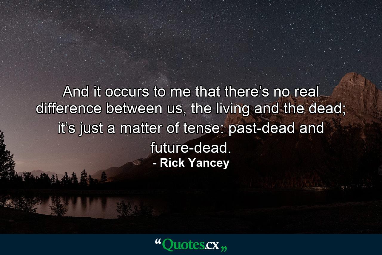 And it occurs to me that there’s no real difference between us, the living and the dead; it’s just a matter of tense: past-dead and future-dead. - Quote by Rick Yancey