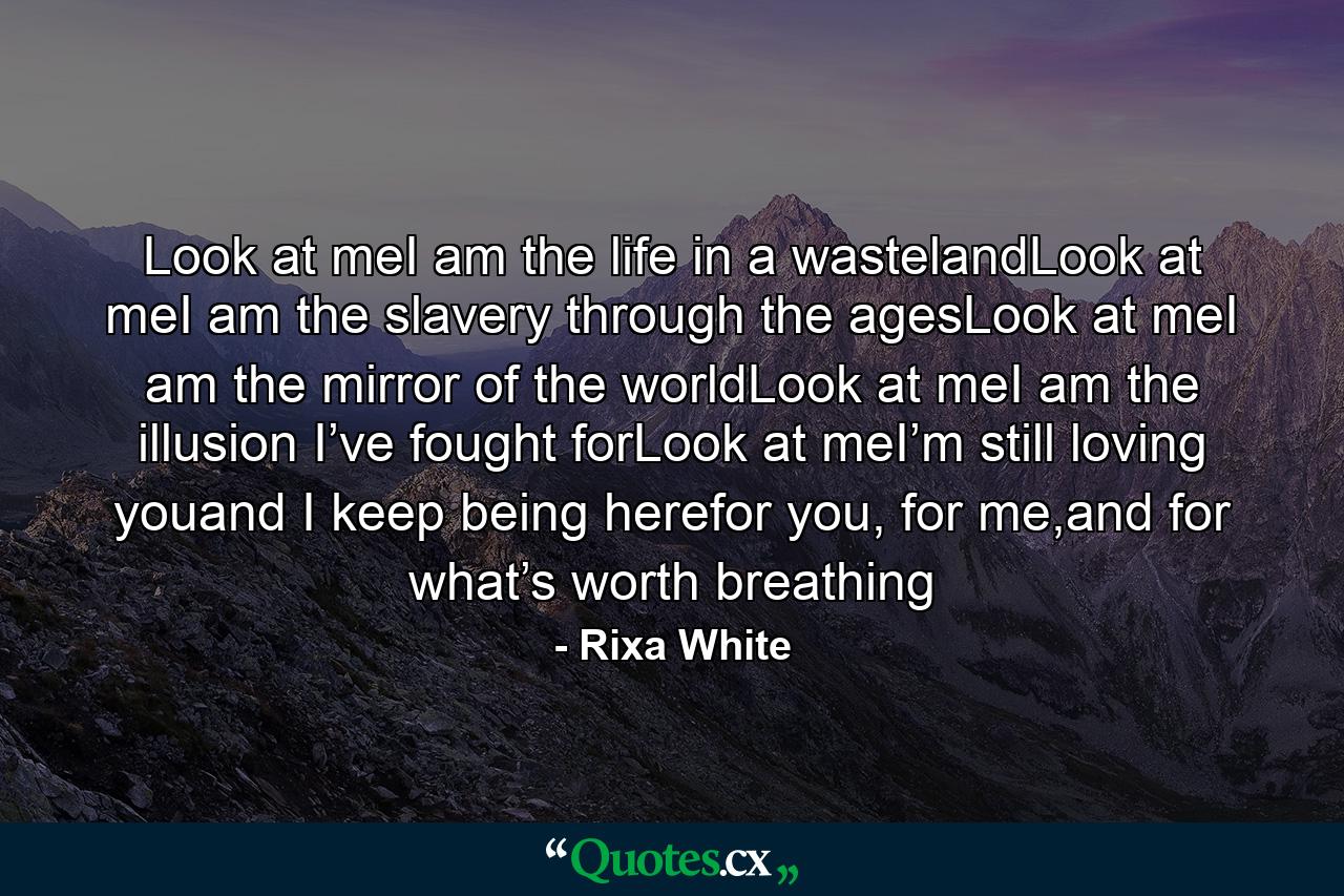 Look at meI am the life in a wastelandLook at meI am the slavery through the agesLook at meI am the mirror of the worldLook at meI am the illusion I’ve fought forLook at meI’m still loving youand I keep being herefor you, for me,and for what’s worth breathing - Quote by Rixa White