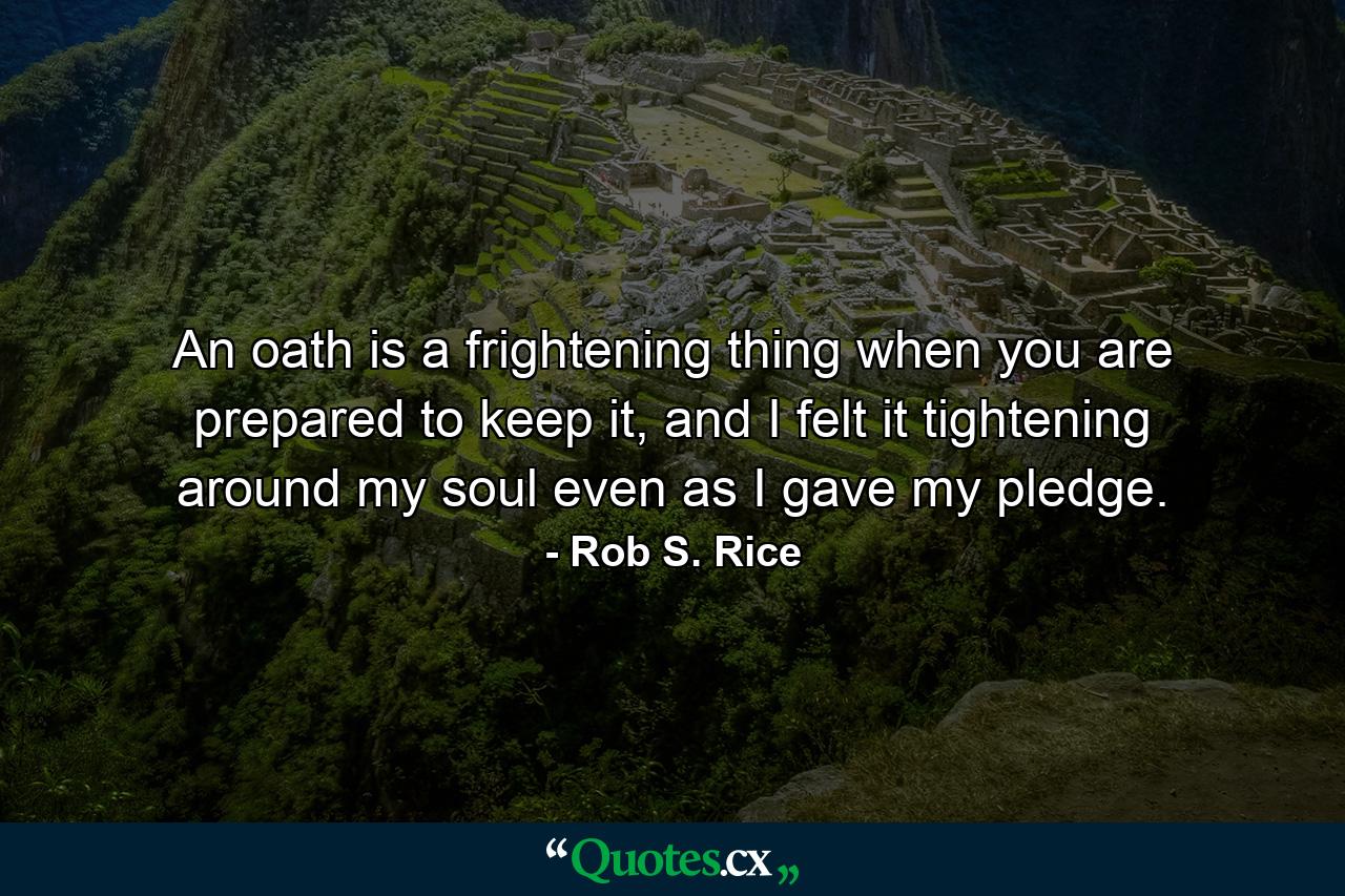 An oath is a frightening thing when you are prepared to keep it, and I felt it tightening around my soul even as I gave my pledge. - Quote by Rob S. Rice