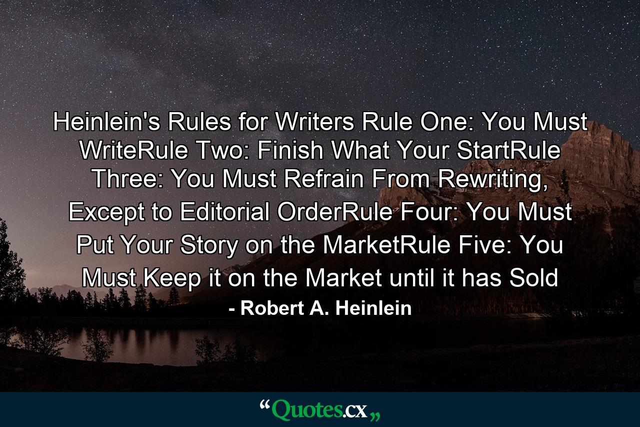 Heinlein's Rules for Writers Rule One: You Must WriteRule Two: Finish What Your StartRule Three: You Must Refrain From Rewriting, Except to Editorial OrderRule Four: You Must Put Your Story on the MarketRule Five: You Must Keep it on the Market until it has Sold - Quote by Robert A. Heinlein