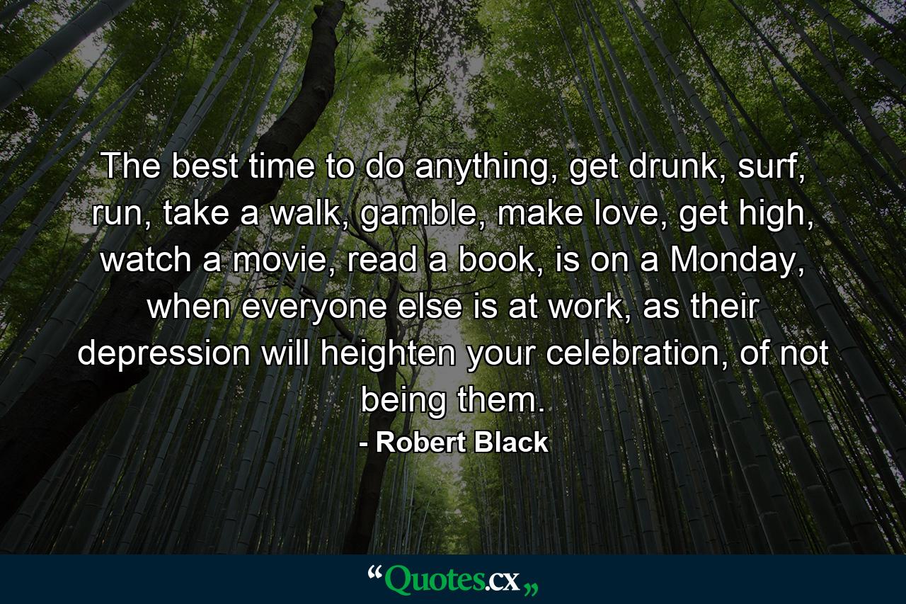 The best time to do anything, get drunk, surf, run, take a walk, gamble, make love, get high, watch a movie, read a book, is on a Monday, when everyone else is at work, as their depression will heighten your celebration, of not being them. - Quote by Robert Black