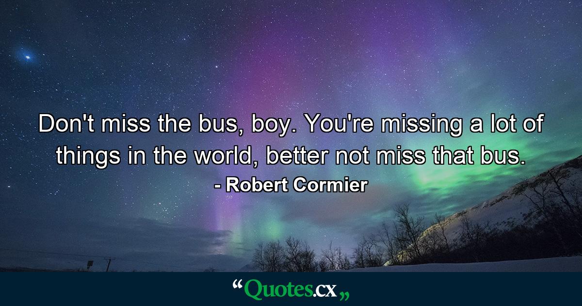 Don't miss the bus, boy. You're missing a lot of things in the world, better not miss that bus. - Quote by Robert Cormier