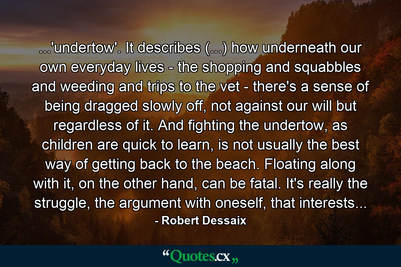 ...'undertow'. It describes (...) how underneath our own everyday lives - the shopping and squabbles and weeding and trips to the vet - there's a sense of being dragged slowly off, not against our will but regardless of it. And fighting the undertow, as children are quick to learn, is not usually the best way of getting back to the beach. Floating along with it, on the other hand, can be fatal. It's really the struggle, the argument with oneself, that interests... - Quote by Robert Dessaix