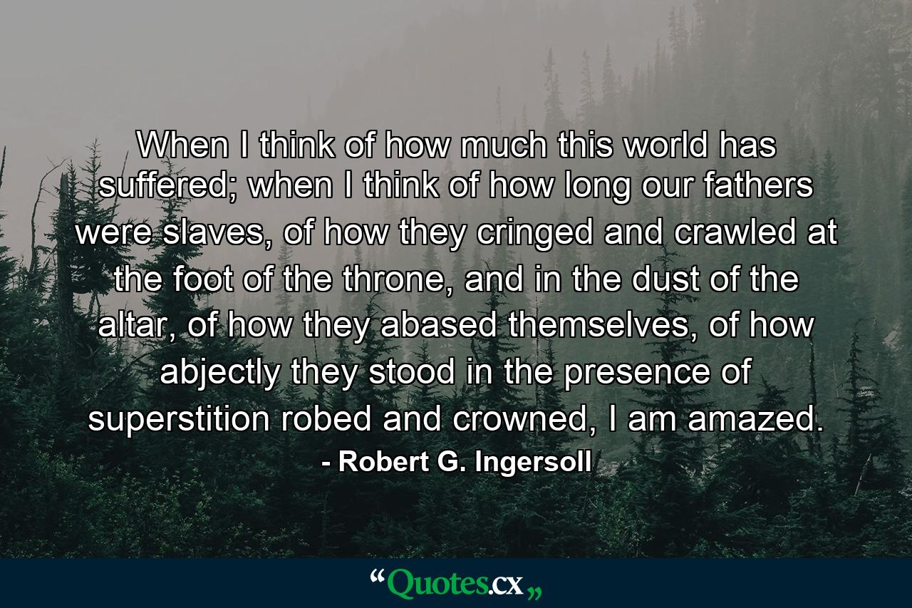 When I think of how much this world has suffered; when I think of how long our fathers were slaves, of how they cringed and crawled at the foot of the throne, and in the dust of the altar, of how they abased themselves, of how abjectly they stood in the presence of superstition robed and crowned, I am amazed. - Quote by Robert G. Ingersoll