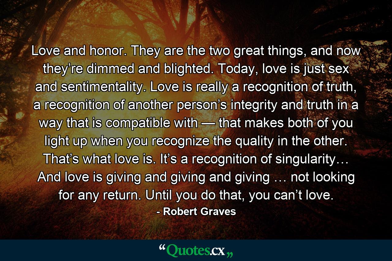 Love and honor. They are the two great things, and now they’re dimmed and blighted. Today, love is just sex and sentimentality. Love is really a recognition of truth, a recognition of another person’s integrity and truth in a way that is compatible with — that makes both of you light up when you recognize the quality in the other. That’s what love is. It’s a recognition of singularity… And love is giving and giving and giving … not looking for any return. Until you do that, you can’t love. - Quote by Robert Graves