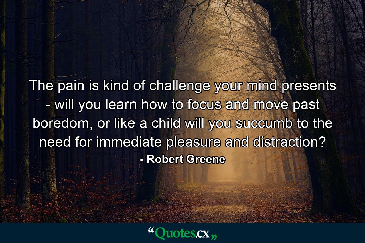 The pain is kind of challenge your mind presents - will you learn how to focus and move past boredom, or like a child will you succumb to the need for immediate pleasure and distraction? - Quote by Robert Greene