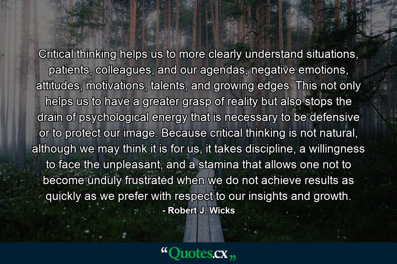 Critical thinking helps us to more clearly understand situations, patients, colleagues, and our agendas, negative emotions, attitudes, motivations, talents, and growing edges. This not only helps us to have a greater grasp of reality but also stops the drain of psychological energy that is necessary to be defensive or to protect our image. Because critical thinking is not natural, although we may think it is for us, it takes discipline, a willingness to face the unpleasant, and a stamina that allows one not to become unduly frustrated when we do not achieve results as quickly as we prefer with respect to our insights and growth. - Quote by Robert J. Wicks