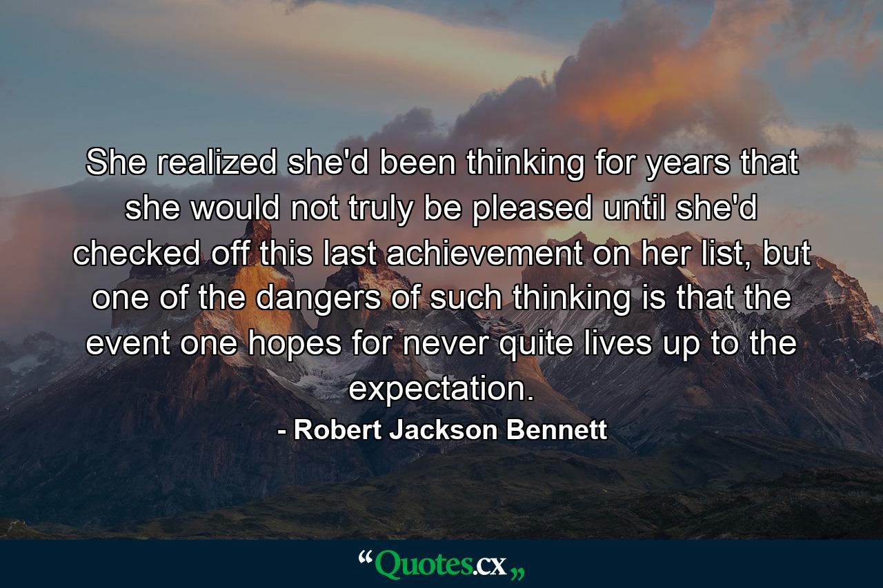 She realized she'd been thinking for years that she would not truly be pleased until she'd checked off this last achievement on her list, but one of the dangers of such thinking is that the event one hopes for never quite lives up to the expectation. - Quote by Robert Jackson Bennett