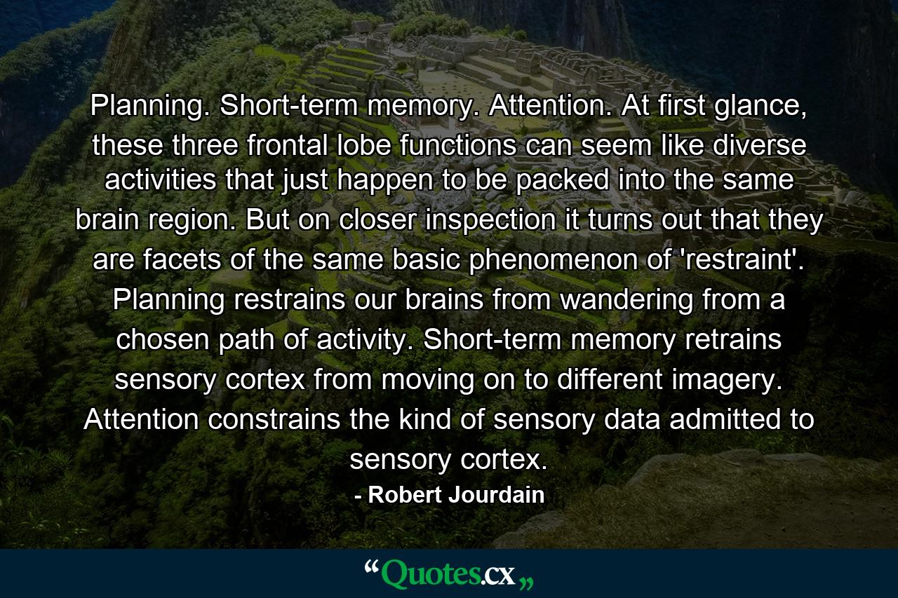 Planning. Short-term memory. Attention. At first glance, these three frontal lobe functions can seem like diverse activities that just happen to be packed into the same brain region. But on closer inspection it turns out that they are facets of the same basic phenomenon of 'restraint'. Planning restrains our brains from wandering from a chosen path of activity. Short-term memory retrains sensory cortex from moving on to different imagery. Attention constrains the kind of sensory data admitted to sensory cortex. - Quote by Robert Jourdain