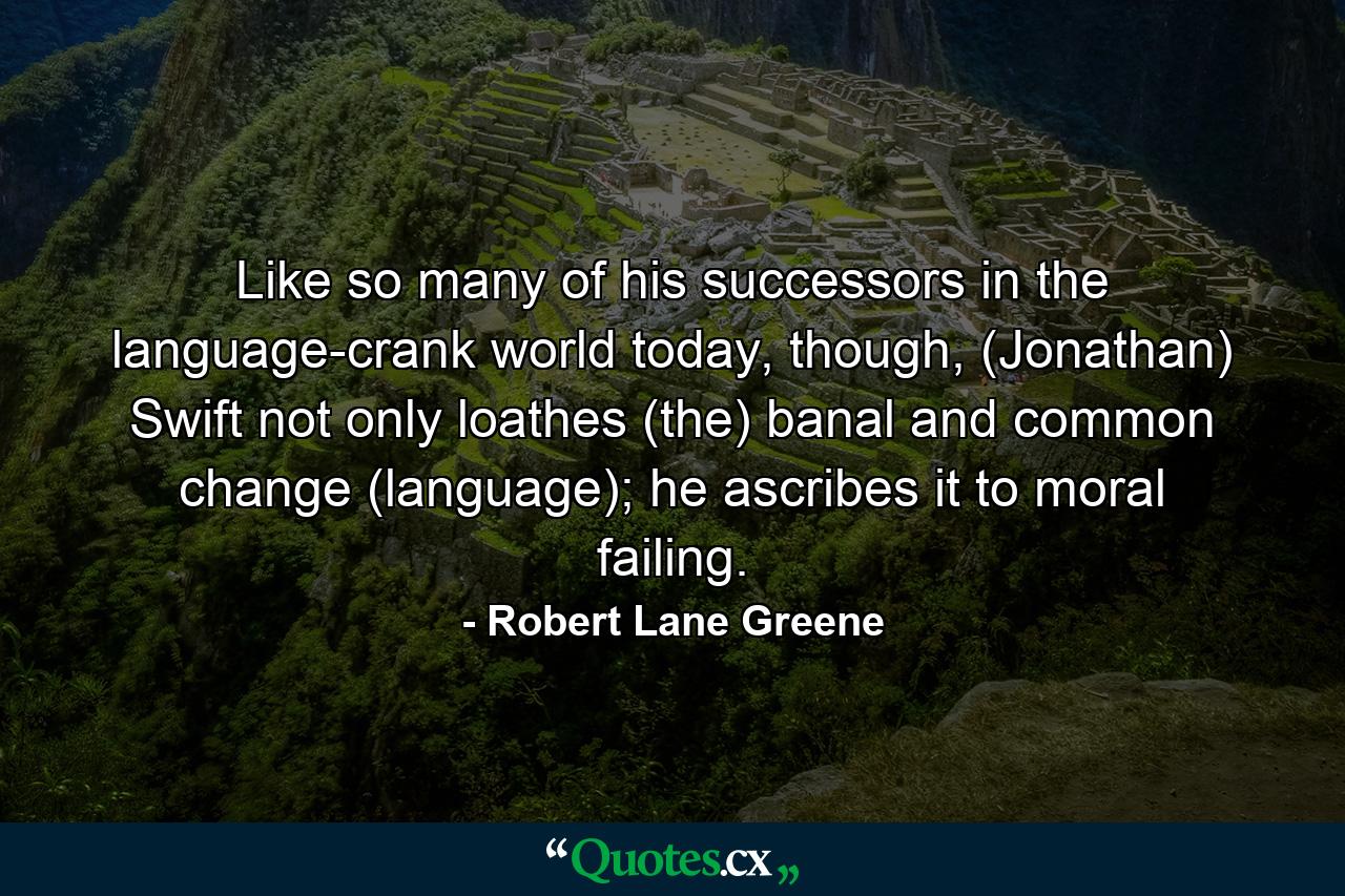 Like so many of his successors in the language-crank world today, though, (Jonathan) Swift not only loathes (the) banal and common change (language); he ascribes it to moral failing. - Quote by Robert Lane Greene