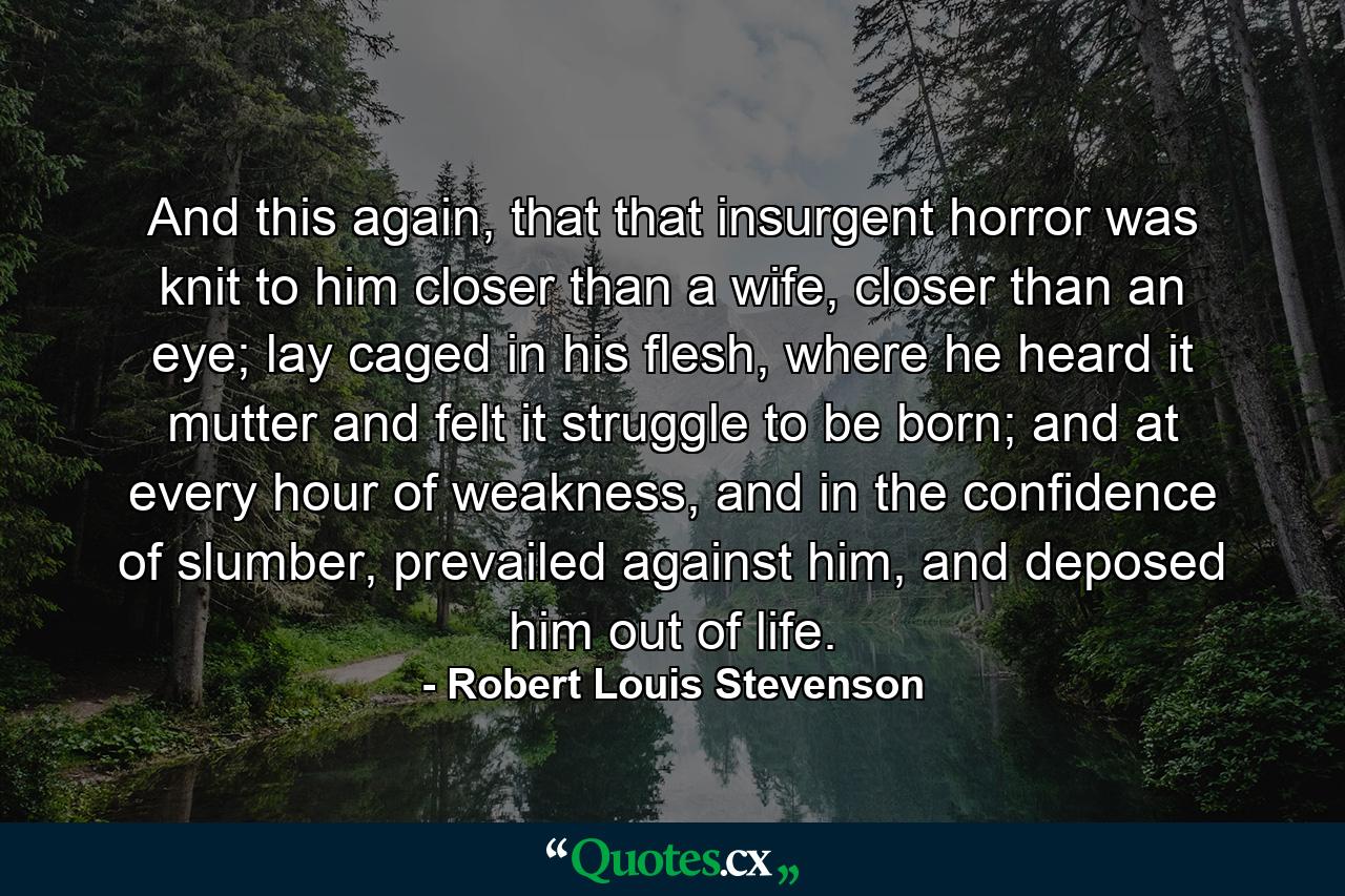 And this again, that that insurgent horror was knit to him closer than a wife, closer than an eye; lay caged in his flesh, where he heard it mutter and felt it struggle to be born; and at every hour of weakness, and in the confidence of slumber, prevailed against him, and deposed him out of life. - Quote by Robert Louis Stevenson