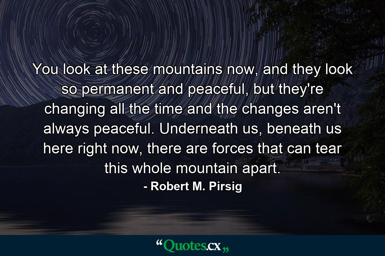 You look at these mountains now, and they look so permanent and peaceful, but they're changing all the time and the changes aren't always peaceful. Underneath us, beneath us here right now, there are forces that can tear this whole mountain apart. - Quote by Robert M. Pirsig