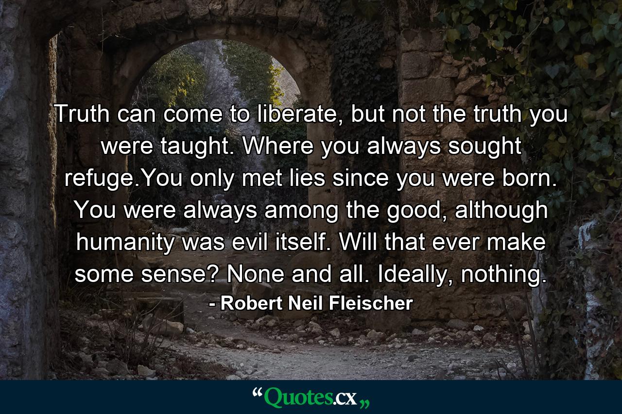 Truth can come to liberate, but not the truth you were taught. Where you always sought refuge.You only met lies since you were born. You were always among the good, although humanity was evil itself. Will that ever make some sense? None and all. Ideally, nothing. - Quote by Robert Neil Fleischer