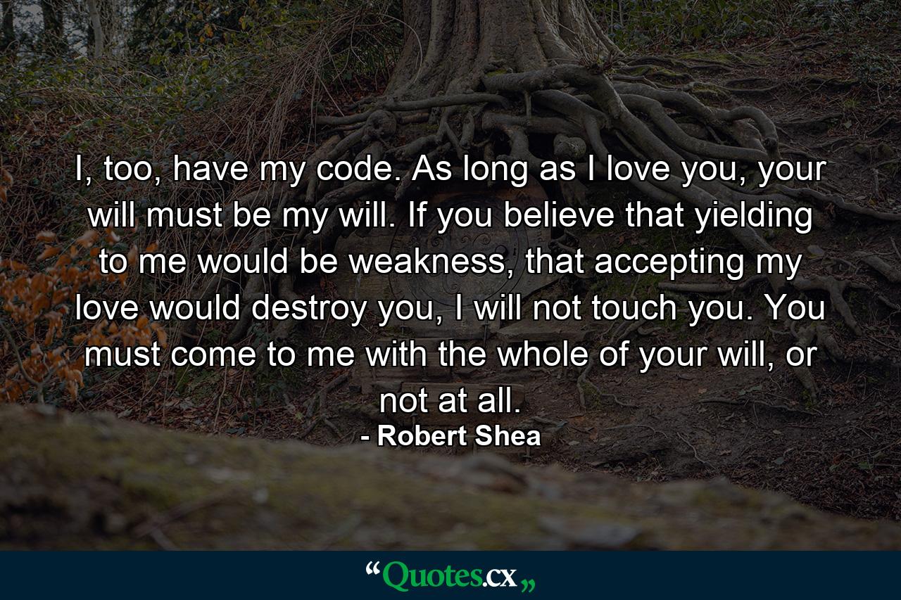 I, too, have my code. As long as I love you, your will must be my will. If you believe that yielding to me would be weakness, that accepting my love would destroy you, I will not touch you. You must come to me with the whole of your will, or not at all. - Quote by Robert Shea