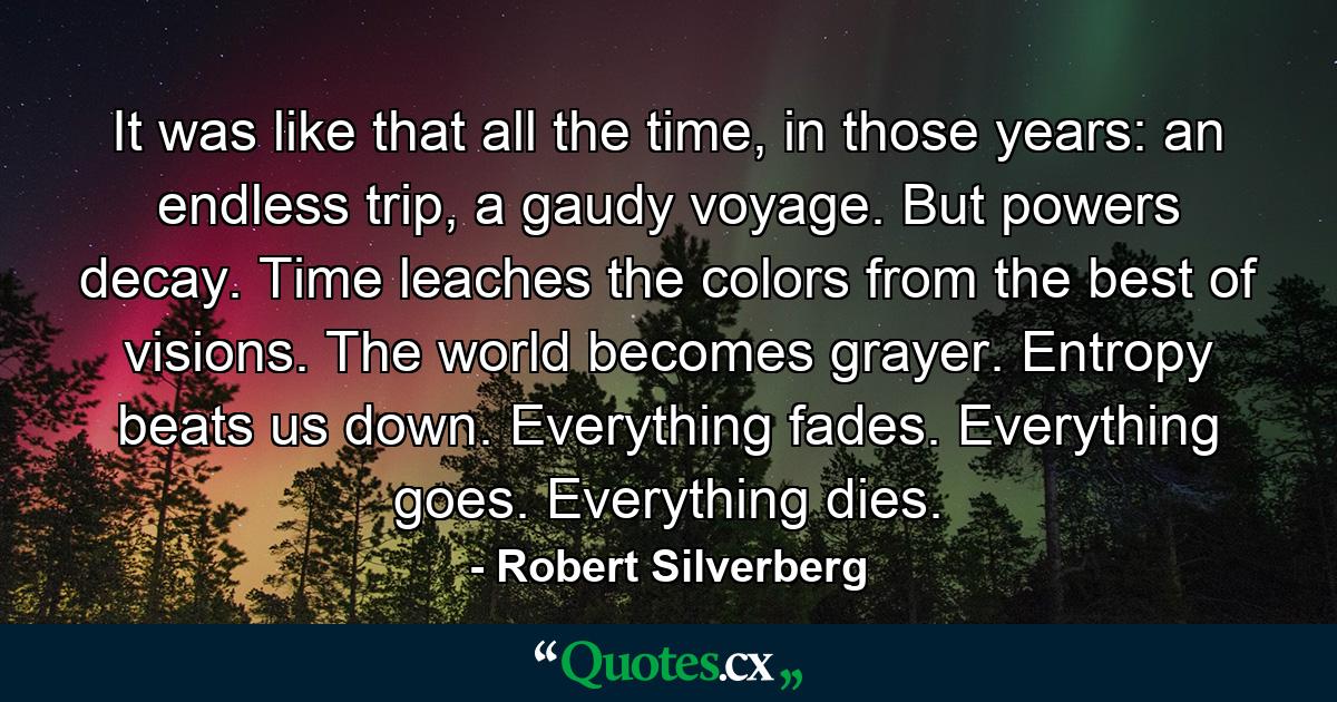 It was like that all the time, in those years: an endless trip, a gaudy voyage. But powers decay. Time leaches the colors from the best of visions. The world becomes grayer. Entropy beats us down. Everything fades. Everything goes. Everything dies. - Quote by Robert Silverberg