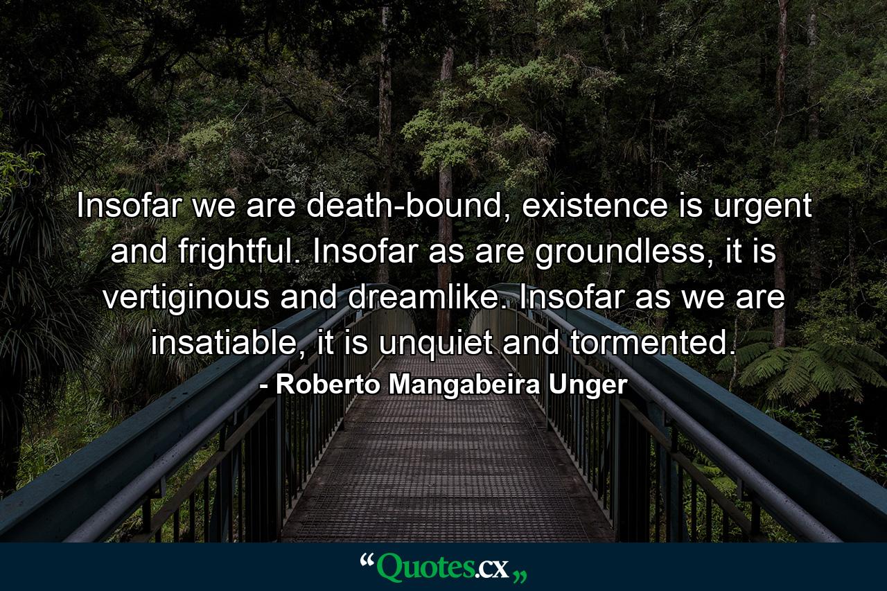 Insofar we are death-bound, existence is urgent and frightful. Insofar as are groundless, it is vertiginous and dreamlike. Insofar as we are insatiable, it is unquiet and tormented. - Quote by Roberto Mangabeira Unger