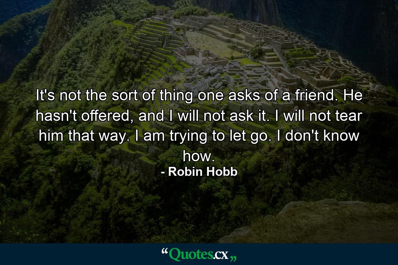 It's not the sort of thing one asks of a friend. He hasn't offered, and I will not ask it. I will not tear him that way. I am trying to let go. I don't know how. - Quote by Robin Hobb