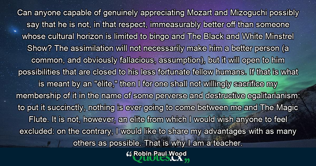 Can anyone capable of genuinely appreciating Mozart and Mizoguchi possibly say that he is not, in that respect, immeasurably better off than someone whose cultural horizon is limited to bingo and The Black and White Minstrel Show? The assimilation will not necessarily make him a better person (a common, and obviously fallacious, assumption), but it will open to him possibilities that are closed to his less fortunate fellow humans. If that is what is meant by an 