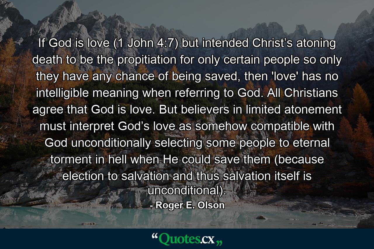 If God is love (1 John 4:7) but intended Christ’s atoning death to be the propitiation for only certain people so only they have any chance of being saved, then 'love' has no intelligible meaning when referring to God. All Christians agree that God is love. But believers in limited atonement must interpret God’s love as somehow compatible with God unconditionally selecting some people to eternal torment in hell when He could save them (because election to salvation and thus salvation itself is unconditional). - Quote by Roger E. Olson