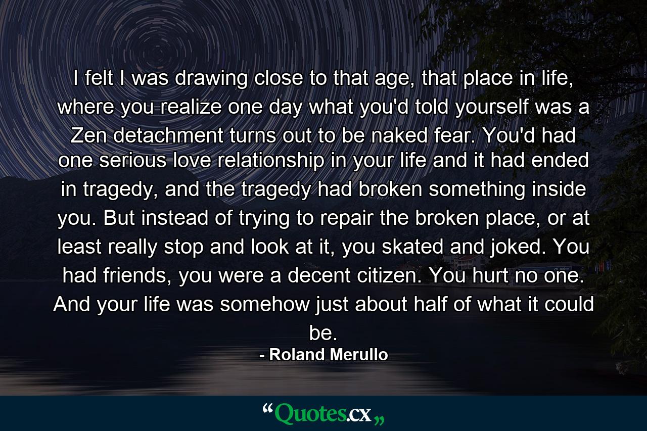 I felt I was drawing close to that age, that place in life, where you realize one day what you'd told yourself was a Zen detachment turns out to be naked fear. You'd had one serious love relationship in your life and it had ended in tragedy, and the tragedy had broken something inside you. But instead of trying to repair the broken place, or at least really stop and look at it, you skated and joked. You had friends, you were a decent citizen. You hurt no one. And your life was somehow just about half of what it could be. - Quote by Roland Merullo