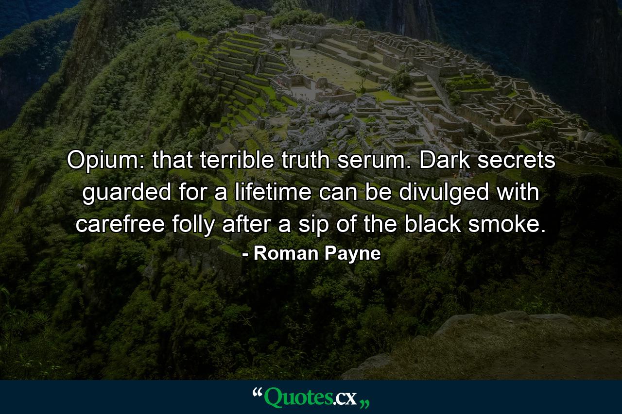 Opium: that terrible truth serum. Dark secrets guarded for a lifetime can be divulged with carefree folly after a sip of the black smoke. - Quote by Roman Payne