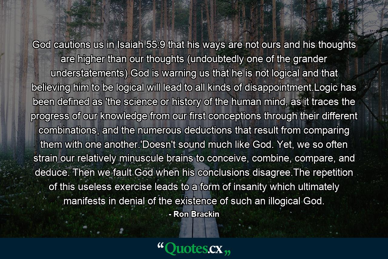 God cautions us in Isaiah 55:9 that his ways are not ours and his thoughts are higher than our thoughts (undoubtedly one of the grander understatements).God is warning us that he is not logical and that believing him to be logical will lead to all kinds of disappointment.Logic has been defined as 'the science or history of the human mind, as it traces the progress of our knowledge from our first conceptions through their different combinations, and the numerous deductions that result from comparing them with one another.'Doesn't sound much like God. Yet, we so often strain our relatively minuscule brains to conceive, combine, compare, and deduce. Then we fault God when his conclusions disagree.The repetition of this useless exercise leads to a form of insanity which ultimately manifests in denial of the existence of such an illogical God. - Quote by Ron Brackin