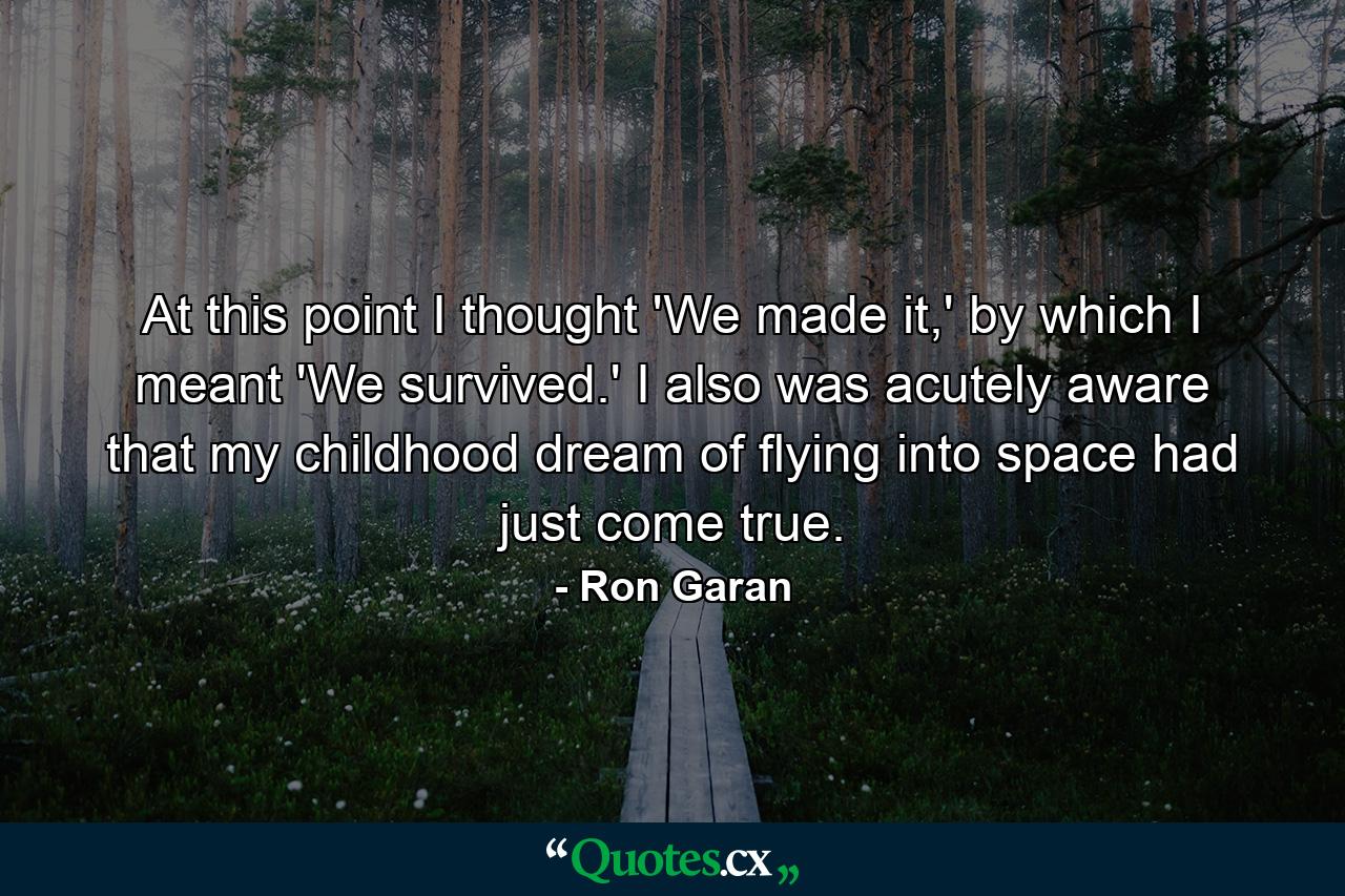 At this point I thought 'We made it,' by which I meant 'We survived.' I also was acutely aware that my childhood dream of flying into space had just come true. - Quote by Ron Garan