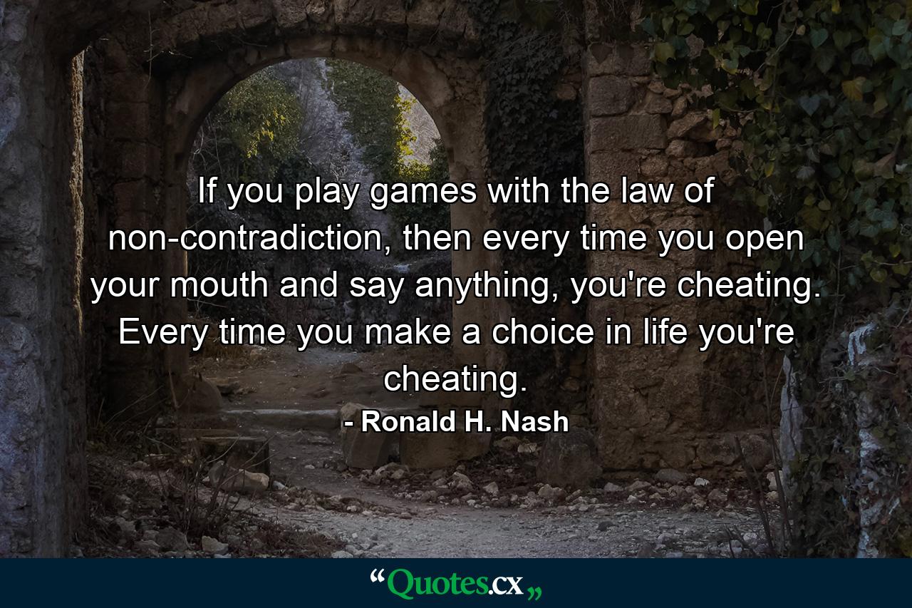 If you play games with the law of non-contradiction, then every time you open your mouth and say anything, you're cheating. Every time you make a choice in life you're cheating. - Quote by Ronald H. Nash