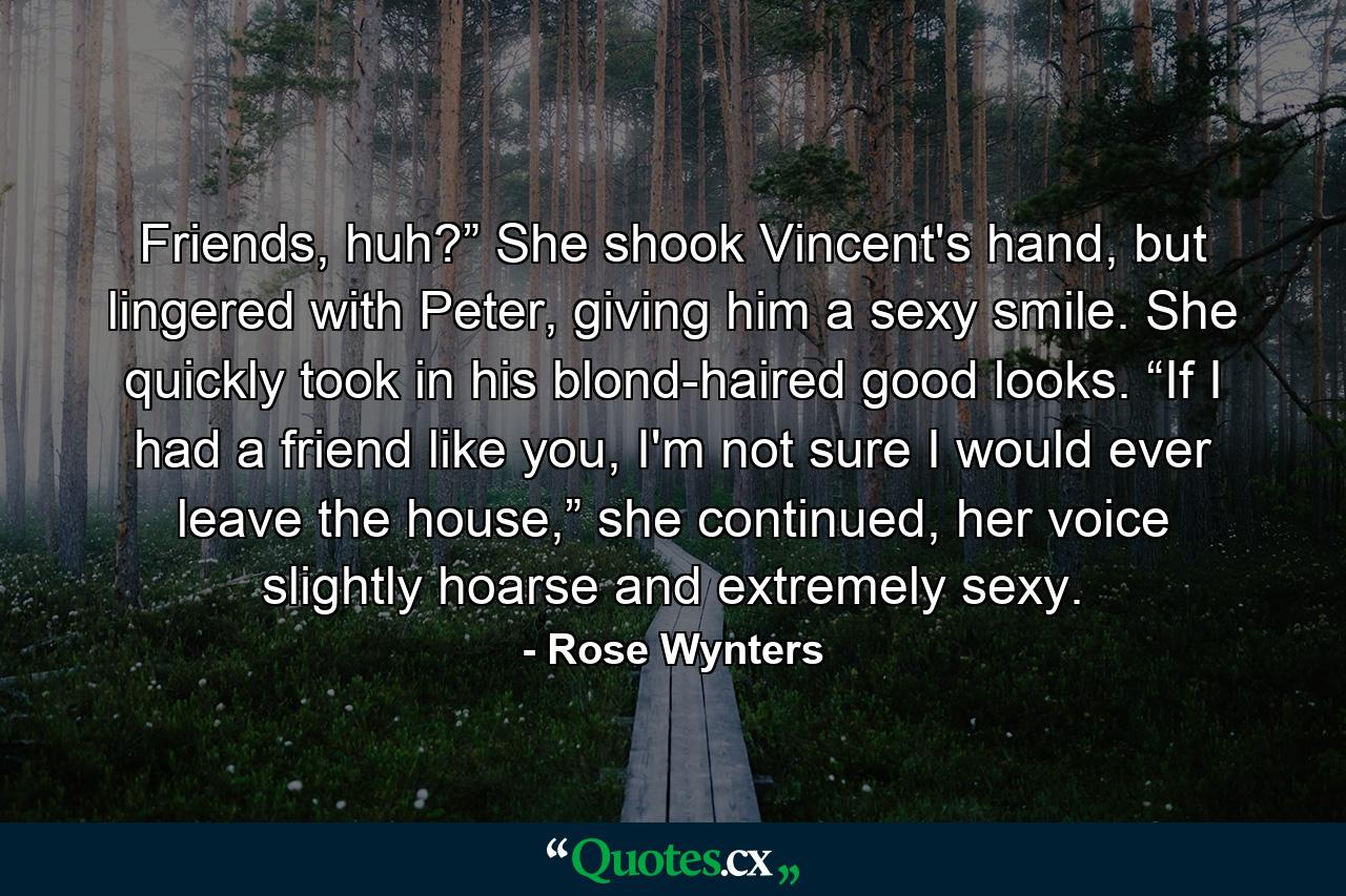 Friends, huh?” She shook Vincent's hand, but lingered with Peter, giving him a sexy smile. She quickly took in his blond-haired good looks. “If I had a friend like you, I'm not sure I would ever leave the house,” she continued, her voice slightly hoarse and extremely sexy. - Quote by Rose Wynters