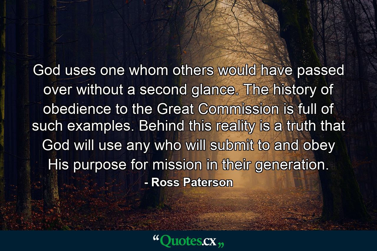 God uses one whom others would have passed over without a second glance. The history of obedience to the Great Commission is full of such examples. Behind this reality is a truth that God will use any who will submit to and obey His purpose for mission in their generation. - Quote by Ross Paterson