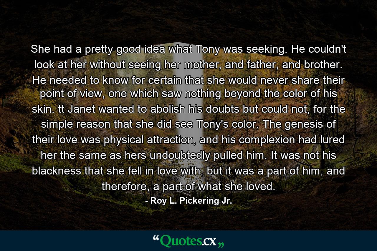 She had a pretty good idea what Tony was seeking. He couldn't look at her without seeing her mother, and father, and brother. He needed to know for certain that she would never share their point of view, one which saw nothing beyond the color of his skin. tt Janet wanted to abolish his doubts but could not, for the simple reason that she did see Tony's color. The genesis of their love was physical attraction, and his complexion had lured her the same as hers undoubtedly pulled him. It was not his blackness that she fell in love with, but it was a part of him, and therefore, a part of what she loved. - Quote by Roy L. Pickering Jr.