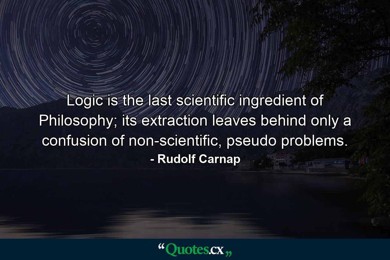 Logic is the last scientific ingredient of Philosophy; its extraction leaves behind only a confusion of non-scientific, pseudo problems. - Quote by Rudolf Carnap