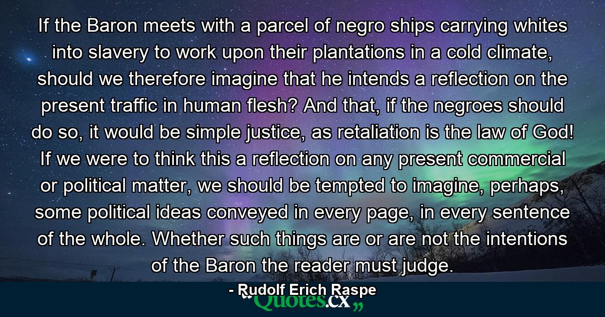 If the Baron meets with a parcel of negro ships carrying whites into slavery to work upon their plantations in a cold climate, should we therefore imagine that he intends a reflection on the present traffic in human flesh? And that, if the negroes should do so, it would be simple justice, as retaliation is the law of God! If we were to think this a reflection on any present commercial or political matter, we should be tempted to imagine, perhaps, some political ideas conveyed in every page, in every sentence of the whole. Whether such things are or are not the intentions of the Baron the reader must judge. - Quote by Rudolf Erich Raspe