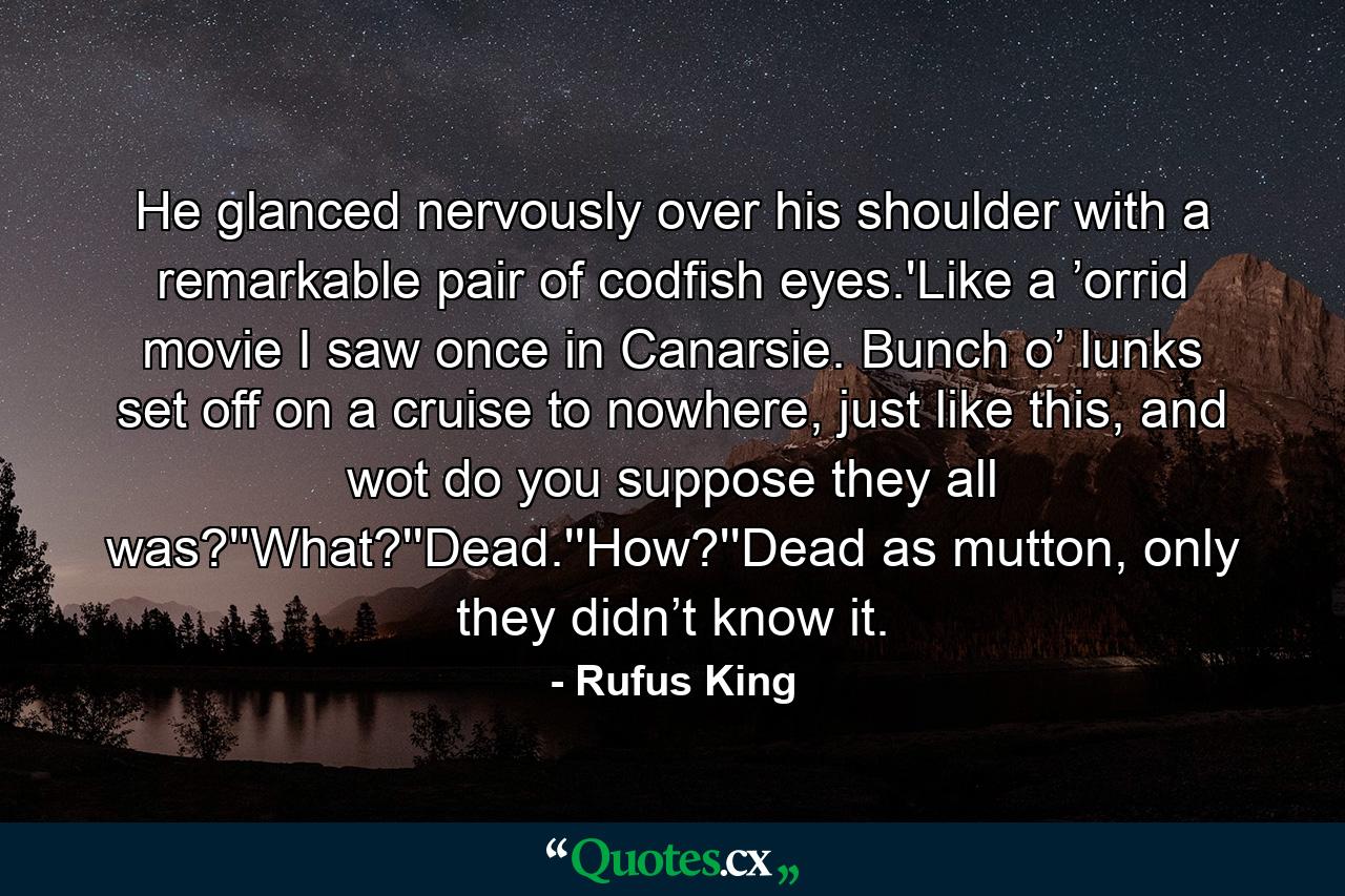 He glanced nervously over his shoulder with a remarkable pair of codfish eyes.'Like a ’orrid movie I saw once in Canarsie. Bunch o’ lunks set off on a cruise to nowhere, just like this, and wot do you suppose they all was?''What?''Dead.''How?''Dead as mutton, only they didn’t know it. - Quote by Rufus King