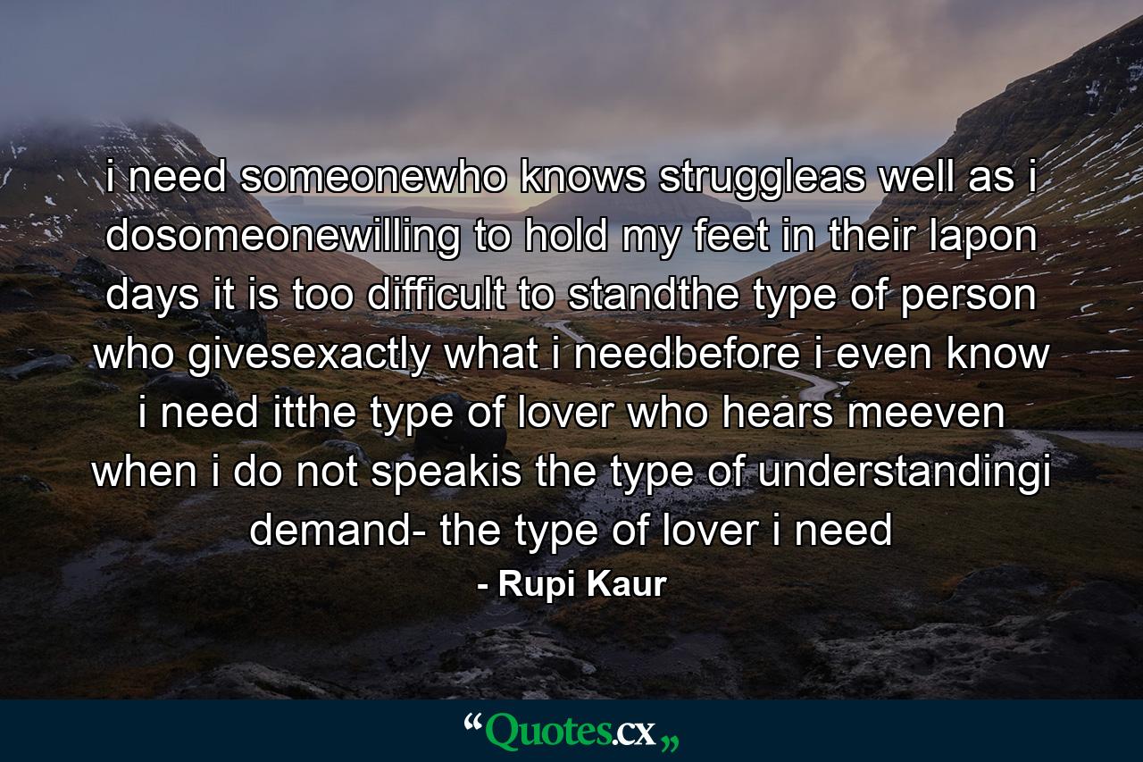 i need someonewho knows struggleas well as i dosomeonewilling to hold my feet in their lapon days it is too difficult to standthe type of person who givesexactly what i needbefore i even know i need itthe type of lover who hears meeven when i do not speakis the type of understandingi demand- the type of lover i need - Quote by Rupi Kaur