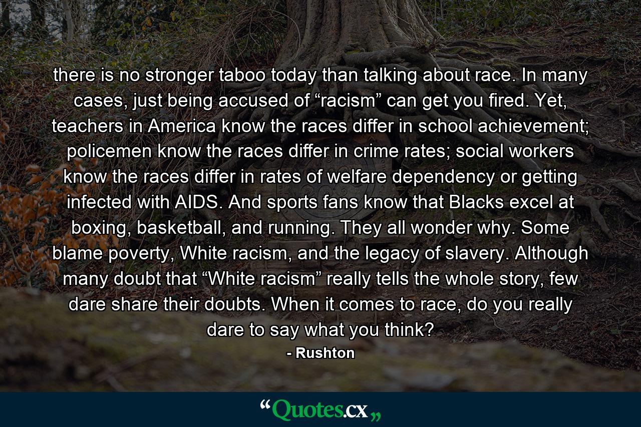 there is no stronger taboo today than talking about race. In many cases, just being accused of “racism” can get you fired. Yet, teachers in America know the races differ in school achievement; policemen know the races differ in crime rates; social workers know the races differ in rates of welfare dependency or getting infected with AIDS. And sports fans know that Blacks excel at boxing, basketball, and running. They all wonder why. Some blame poverty, White racism, and the legacy of slavery. Although many doubt that “White racism” really tells the whole story, few dare share their doubts. When it comes to race, do you really dare to say what you think? - Quote by Rushton