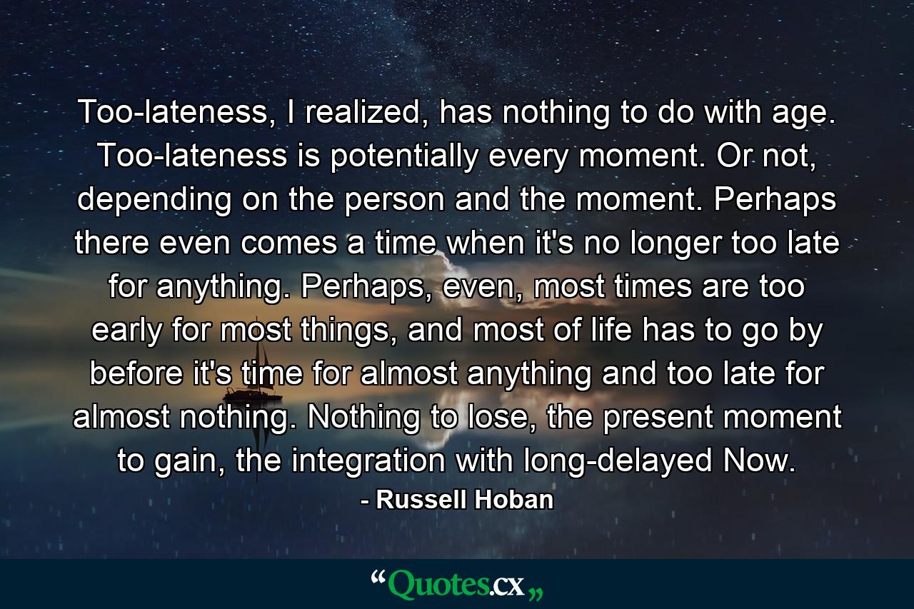 Too-lateness, I realized, has nothing to do with age. Too-lateness is potentially every moment. Or not, depending on the person and the moment. Perhaps there even comes a time when it's no longer too late for anything. Perhaps, even, most times are too early for most things, and most of life has to go by before it's time for almost anything and too late for almost nothing. Nothing to lose, the present moment to gain, the integration with long-delayed Now. - Quote by Russell Hoban