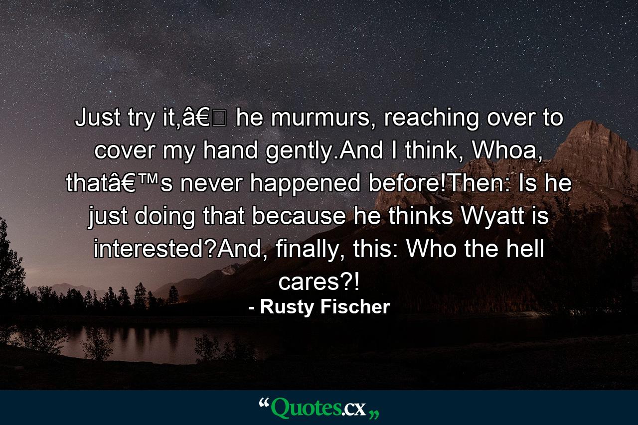 Just try it,â€� he murmurs, reaching over to cover my hand gently.And I think, Whoa, thatâ€™s never happened before!Then: Is he just doing that because he thinks Wyatt is interested?And, finally, this: Who the hell cares?! - Quote by Rusty Fischer